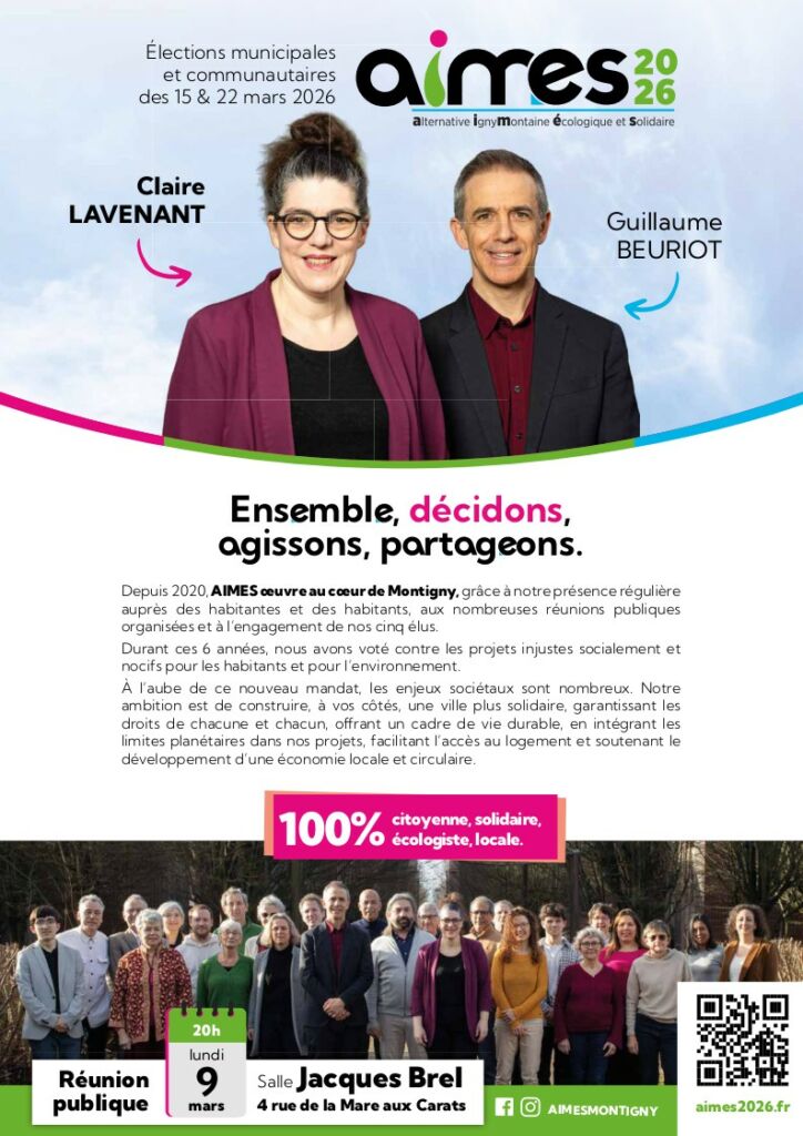 1ère page du tract programme. Photos de Claire Lavenant, Guillaume Beuriot et photo de groupe. Intro : Depuis 2020, AIMES œuvre au cœur de Montigny, grâce à notre présence régulière auprès des habitantes et des habitants, aux nombreuses réunions publiques organisées et à l’engagement de nos cinq élus. Durant ces 6 années, nous avons voté contre les projets injustes socialement et nocifs pour les habitants et pour l’environnement. À l’aube de ce nouveau mandat, les enjeux sociétaux sont nombreux. Notre ambition est de construire, à vos côtés, une ville plus solidaire, garantissant les droits de chacune et chacun, offrant un cadre de vie durable, en intégrant les limites planétaires dans nos projets, facilitant l’accès au logement et soutenant le développement d’une économie locale et circulaire.